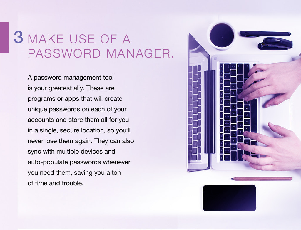 3. Make use of a  password manager. A password management tool is your greatest ally. These are  programs or apps that will create unique passwords on each of your accounts and store them all for you in a single, secure location, so you'll never lose them again. They can also sync with multiple devices and  auto-populate passwords whenever you need them, saving you a ton of time and trouble. 