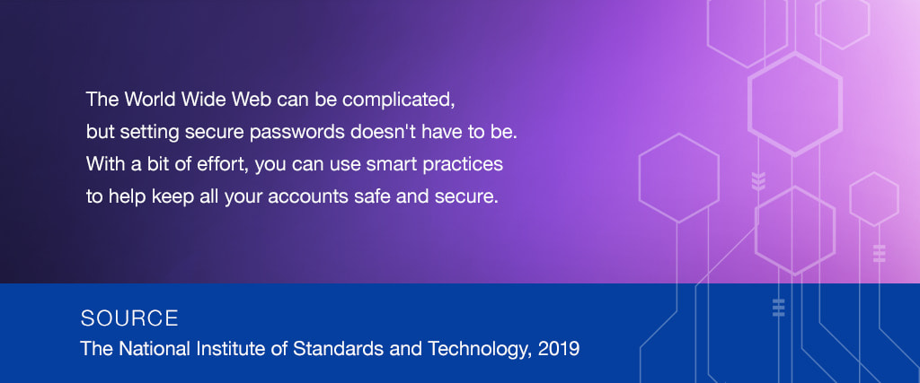 The World Wide Web can be complicated,  but setting secure passwords doesn't have to be. With a bit of effort, you can use smart practices to help keep all your accounts safe and secure. SOURCE: The National Institute of Standards and Technology, 2019